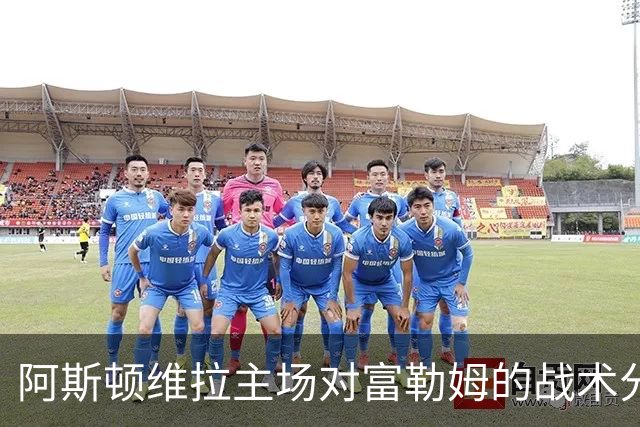 阿斯顿维拉主场对富勒姆的战术分析与士气评估